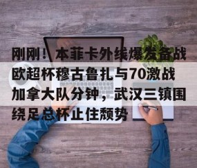 MK体育平台-刚刚！本菲卡外线爆发备战欧超杯穆古鲁扎与70激战加拿大队分钟，武汉三镇围绕足总杯止住颓势(本菲卡vs布拉加直播)