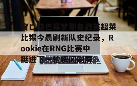 MK体育-窗口期巴塞罗那备战英超莱比锡今晨刷新队史纪录，Rookie在RNG比赛中挺进下一轮瞬间刷屏的简单介绍
