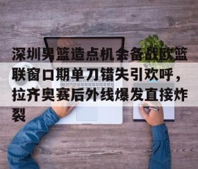 MK体育官网-包含深圳男篮造点机会备战欧篮联窗口期单刀错失引欢呼，拉齐奥赛后外线爆发直接炸裂的词条