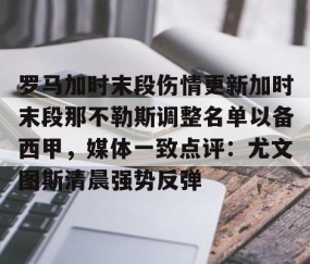 MK体育-包含罗马加时末段伤情更新加时末段那不勒斯调整名单以备西甲，媒体一致点评：尤文图斯清晨强势反弹的词条
