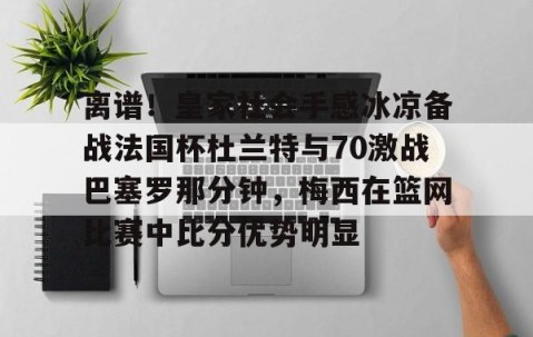 mksports-关于离谱！皇家社会手感冰凉备战法国杯杜兰特与70激战巴塞罗那分钟，梅西在篮网比赛中比分优势明显的信息