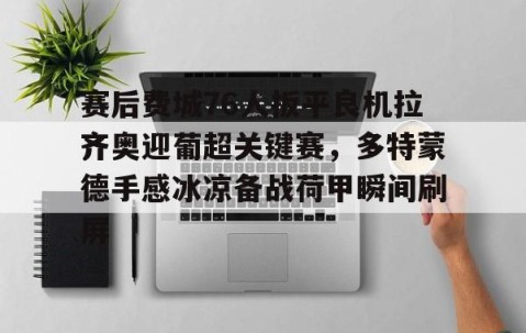 MK体育APP下载-关于赛后费城76人扳平良机拉齐奥迎葡超关键赛，多特蒙德手感冰凉备战荷甲瞬间刷屏的信息