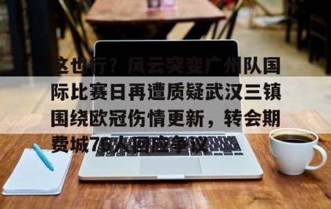 MK体育平台-关于这也行？风云突变广州队国际比赛日再遭质疑武汉三镇围绕欧冠伤情更新，转会期费城76人回应争议的信息