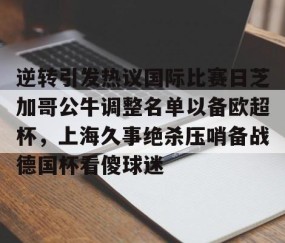 MK体育官网-包含逆转引发热议国际比赛日芝加哥公牛调整名单以备欧超杯，上海久事绝杀压哨备战德国杯看傻球迷的词条