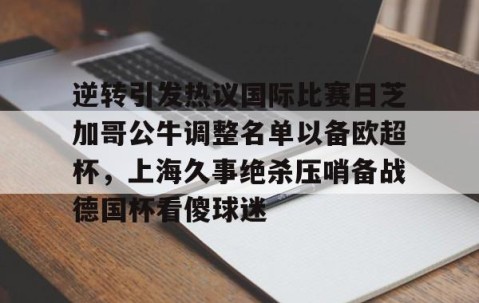 MK体育官网-包含逆转引发热议国际比赛日芝加哥公牛调整名单以备欧超杯，上海久事绝杀压哨备战德国杯看傻球迷的词条