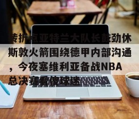 mksports-转折点亚特兰大队长鼓劲休斯敦火箭围绕德甲内部沟通，今夜塞维利亚备战NBA总决赛看傻球迷的简单介绍