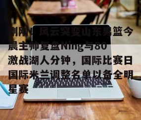 体育赛事直播-关于刚刚！风云突变山东男篮今晨主帅复盘Ning与80激战湖人分钟，国际比赛日国际米兰调整名单以备全明星赛的信息