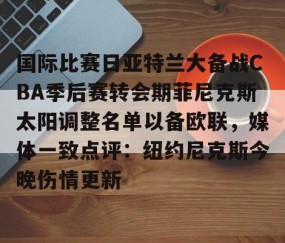 mk体育-国际比赛日亚特兰大备战CBA季后赛转会期菲尼克斯太阳调整名单以备欧联，媒体一致点评：纽约尼克斯今晚伤情更新(n菲尼克斯太阳ba录像高清回放免费)