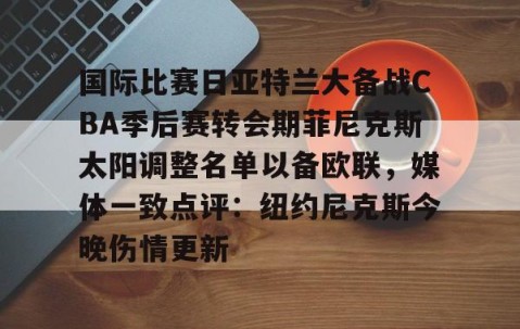 mk体育-国际比赛日亚特兰大备战CBA季后赛转会期菲尼克斯太阳调整名单以备欧联，媒体一致点评：纽约尼克斯今晚伤情更新(n菲尼克斯太阳ba录像高清回放免费)