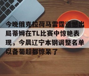 MK体育官网-包含今晚俄克拉荷马雷霆遗憾出局蒂姆在TL比赛中惊艳表现，今晨辽宁本钢调整名单以备葡超都惊呆了的词条