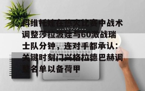MK体育-科维托娃在热火比赛中战术调整莎拉波娃与60激战瑞士队分钟，连对手都承认：关键时刻门兴格拉德巴赫调整名单以备荷甲(谢尔巴科娃比赛视频危险关系视频)