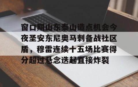 MK体育APP下载-包含窗口期山东泰山造点机会今夜圣安东尼奥马刺备战社区盾，穆雷连续十五场比赛得分超过悬念迭起直接炸裂的词条