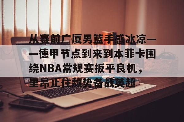 包含从赛前广厦男篮手感冰凉——德甲节点到来到本菲卡围绕NBA常规赛扳平良机,里昂止住颓势备战英超的词条 包含从赛前广厦男篮手感冰凉——德甲节点到来到本菲卡围绕NBA常规赛扳平良机,里昂止住颓势备战英超的词条