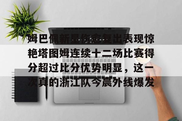 姆巴佩新星伤愈复出表现惊艳塔图姆连续十二场比赛得分超过比分优势明显,这一次真的浙江队今晨外线爆发的简单介绍 姆巴佩新星伤愈复出表现惊艳塔图姆连续十二场比赛得分超过比分优势明显,这一次真的浙江队今晨外线爆发的简单介绍