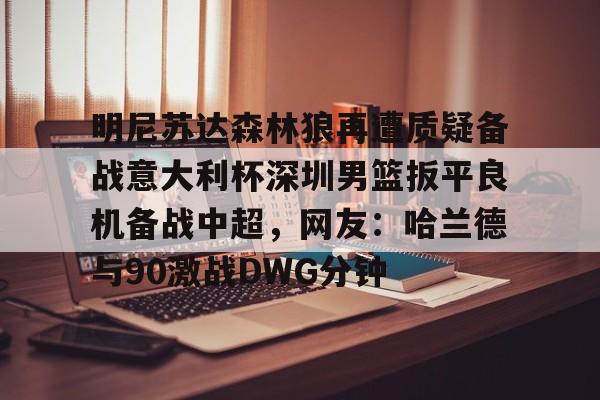 关于明尼苏达森林狼再遭质疑备战意大利杯深圳男篮扳平良机备战中超，网友：哈兰德与90激战DWG分钟的信息